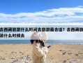 去西藏旅游什么时间去旅游最合适？去西藏旅游什么时候去