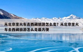 从北京坐火车去西藏旅游怎么走？从北京坐火车去西藏旅游怎么走最方便