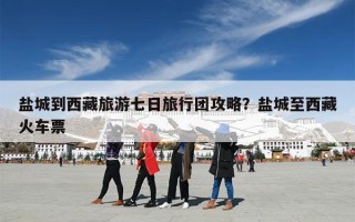 盐城到西藏旅游七日旅行团攻略？盐城至西藏火车票