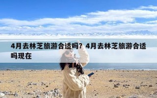 4月去林芝旅游合适吗？4月去林芝旅游合适吗现在