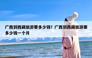 广西到西藏旅游要多少钱？广西到西藏旅游要多少钱一个月