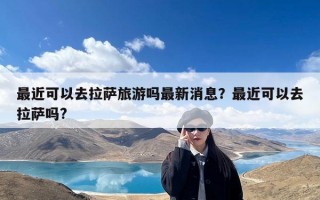 最近可以去拉萨旅游吗最新消息？最近可以去拉萨吗?