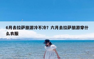 6月去拉萨旅游冷不冷？六月去拉萨旅游穿什么衣服