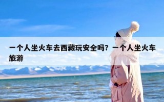 一个人坐火车去西藏玩安全吗？一个人坐火车旅游