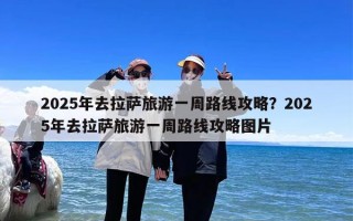 2025年去拉萨旅游一周路线攻略？2025年去拉萨旅游一周路线攻略图片