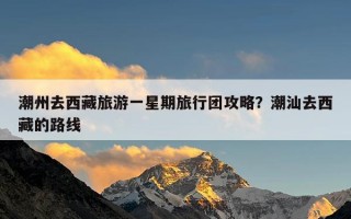 潮州去西藏旅游一星期旅行团攻略？潮汕去西藏的路线