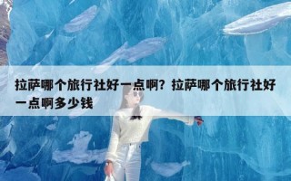 拉萨哪个旅行社好一点啊？拉萨哪个旅行社好一点啊多少钱