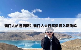 澳门人旅游西藏？澳门人去西藏需要入藏函吗