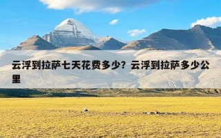 云浮到拉萨七天花费多少？云浮到拉萨多少公里