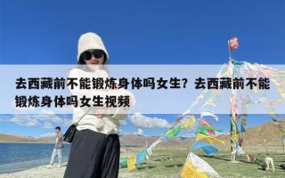 去西藏前不能锻炼身体吗女生？去西藏前不能锻炼身体吗女生视频