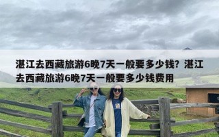 湛江去西藏旅游6晚7天一般要多少钱？湛江去西藏旅游6晚7天一般要多少钱费用