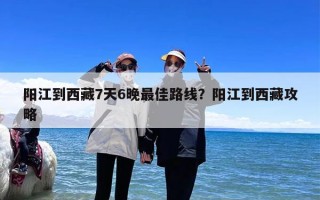 阳江到西藏7天6晚最佳路线？阳江到西藏攻略
