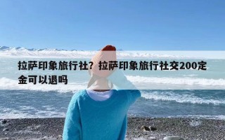 拉萨印象旅行社？拉萨印象旅行社交200定金可以退吗