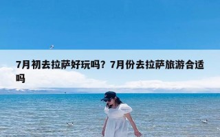 7月初去拉萨好玩吗？7月份去拉萨旅游合适吗
