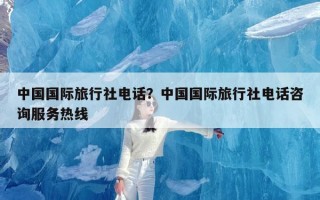 中国国际旅行社电话？中国国际旅行社电话咨询服务热线