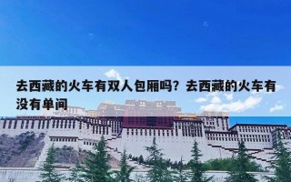 去西藏的火车有双人包厢吗？去西藏的火车有没有单间