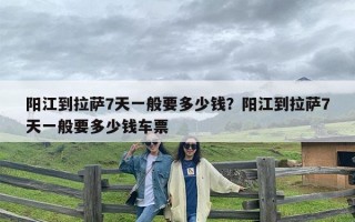 阳江到拉萨7天一般要多少钱？阳江到拉萨7天一般要多少钱车票