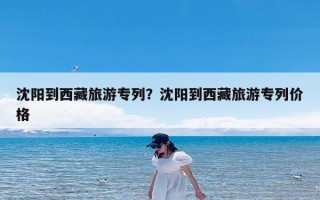 沈阳到西藏旅游专列？沈阳到西藏旅游专列价格