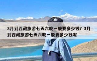 3月到西藏旅游七天六晚一般要多少钱？3月到西藏旅游七天六晚一般要多少钱呢