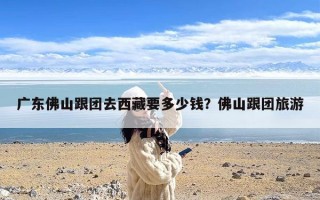 广东佛山跟团去西藏要多少钱？佛山跟团旅游