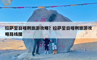 拉萨至日喀则旅游攻略？拉萨至日喀则旅游攻略路线图