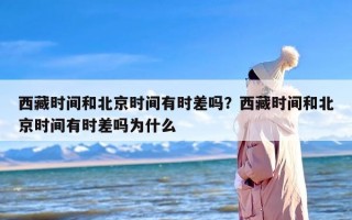 西藏时间和北京时间有时差吗？西藏时间和北京时间有时差吗为什么