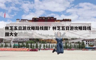 林芝五日游攻略路线图？林芝五日游攻略路线图大全