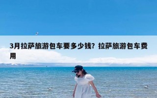 3月拉萨旅游包车要多少钱？拉萨旅游包车费用