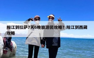 阳江到拉萨7天6晚旅游团攻略？阳江到西藏攻略