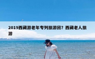 2019西藏游老年专列旅游团？西藏老人旅游