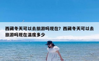 西藏冬天可以去旅游吗现在？西藏冬天可以去旅游吗现在温度多少