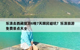 乐清去西藏旅游6晚7天跟团避坑？乐清旅游免费景点大全