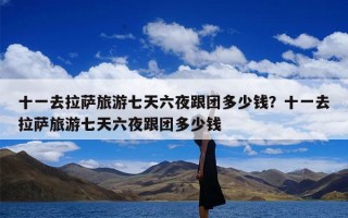 十一去拉萨旅游七天六夜跟团多少钱？十一去拉萨旅游七天六夜跟团多少钱