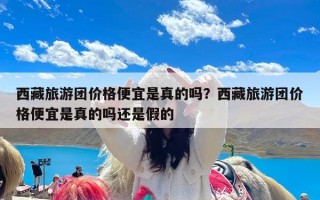 西藏旅游团价格便宜是真的吗？西藏旅游团价格便宜是真的吗还是假的