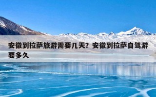 安徽到拉萨旅游需要几天？安徽到拉萨自驾游要多久