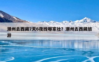 潮州去西藏7天6夜找哪家社？潮州去西藏旅游