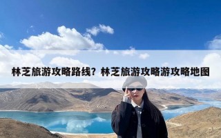 林芝旅游攻略路线？林芝旅游攻略游攻略地图