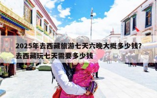 2025年去西藏旅游七天六晚大概多少钱？去西藏玩七天需要多少钱