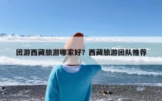 团游西藏旅游哪家好？西藏旅游团队推荐