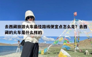 去西藏旅游火车最佳路线便宜点怎么走？去西藏的火车是什么样的