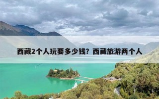 西藏2个人玩要多少钱？西藏旅游两个人