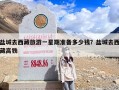 盐城去西藏旅游一星期准备多少钱？盐城去西藏高铁