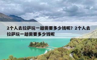 2个人去拉萨玩一趟需要多少钱呢？2个人去拉萨玩一趟需要多少钱呢