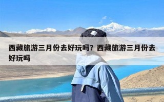 西藏旅游三月份去好玩吗？西藏旅游三月份去好玩吗