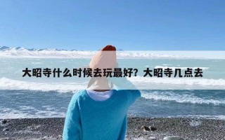 大昭寺什么时候去玩最好？大昭寺几点去