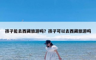 孩子能去西藏旅游吗？孩子可以去西藏旅游吗