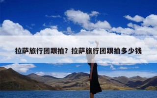 拉萨旅行团跟拍？拉萨旅行团跟拍多少钱