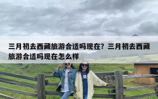 三月初去西藏旅游合适吗现在？三月初去西藏旅游合适吗现在怎么样