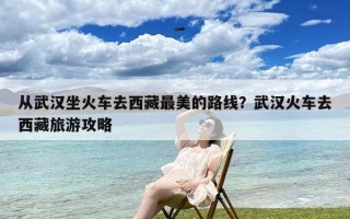 从武汉坐火车去西藏最美的路线？武汉火车去西藏旅游攻略