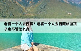 老婆一个人去西藏？老婆一个人去西藏旅游孩子也不管怎么办